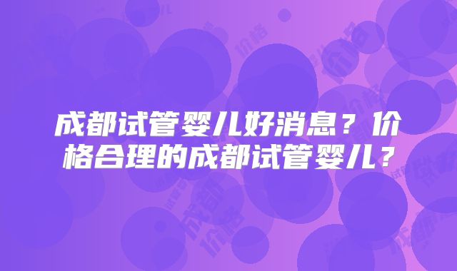 成都试管婴儿好消息？价格合理的成都试管婴儿？