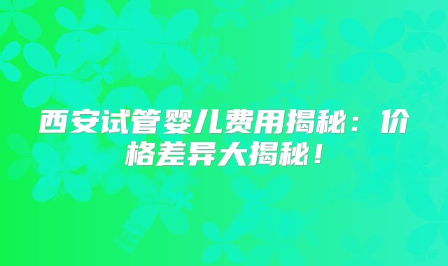 西安试管婴儿费用揭秘:价格差异大揭秘!