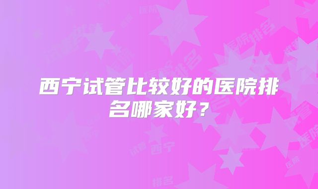 西宁试管比较好的医院排名哪家好？