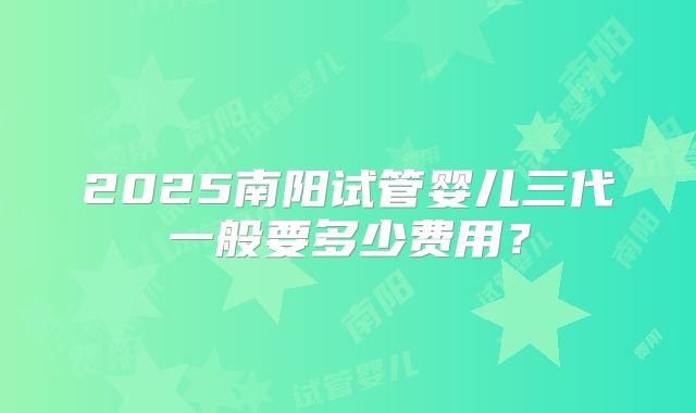 2025南阳试管婴儿三代一般要多少费用？