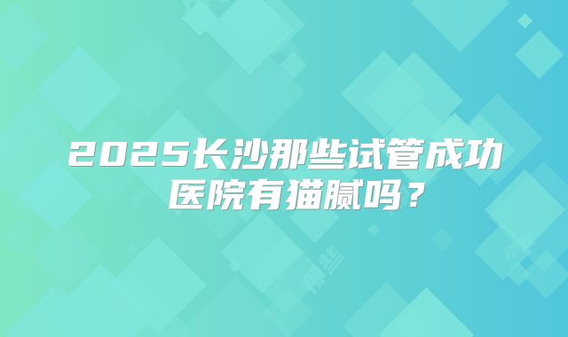 2025长沙那些试管成功 医院有猫腻吗？