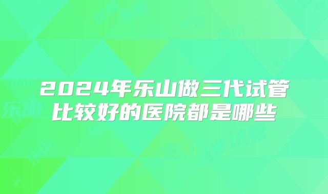 2024年乐山做三代试管比较好的医院都是哪些
