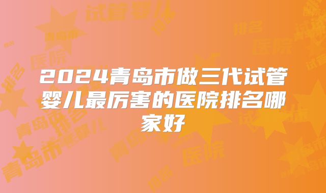 2024青岛市做三代试管婴儿最厉害的医院排名哪家好