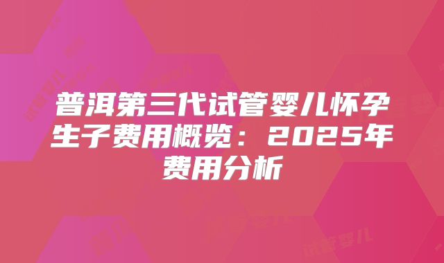 普洱第三代试管婴儿怀孕生子费用概览：2025年费用分析