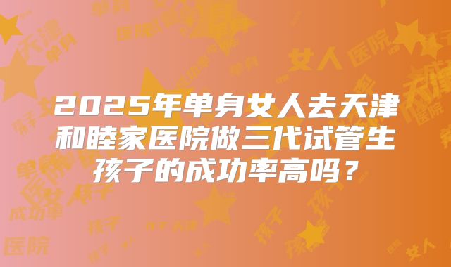 2025年单身女人去天津和睦家医院做三代试管生孩子的成功率高吗？
