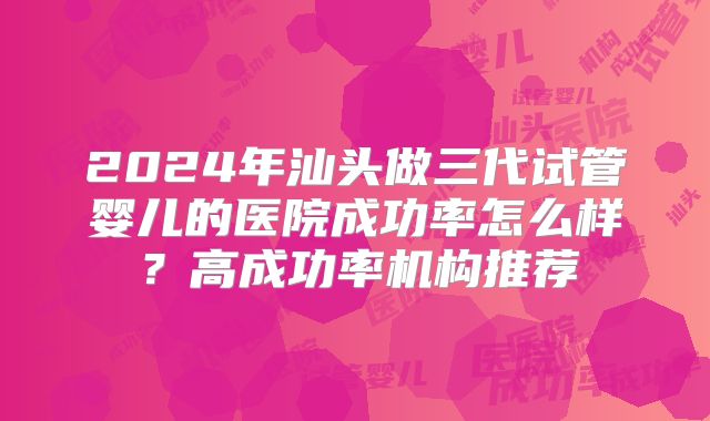 2024年汕头做三代试管婴儿的医院成功率怎么样？高成功率机构推荐