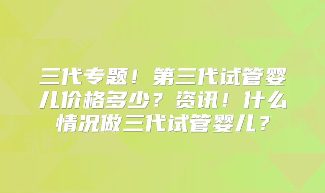 三代专题！第三代试管婴儿价格多少？资讯！什么情况做三代试管婴儿？