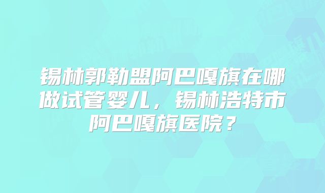 锡林郭勒盟阿巴嘎旗在哪做试管婴儿,锡林浩特市阿巴嘎旗医院?