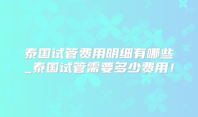 泰国试管费用明细有哪些_泰国试管需要多少费用！