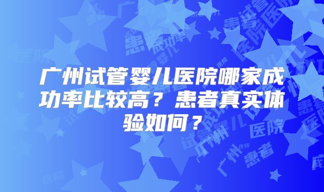 广州试管婴儿医院哪家成功率比较高？患者真实体验如何？
