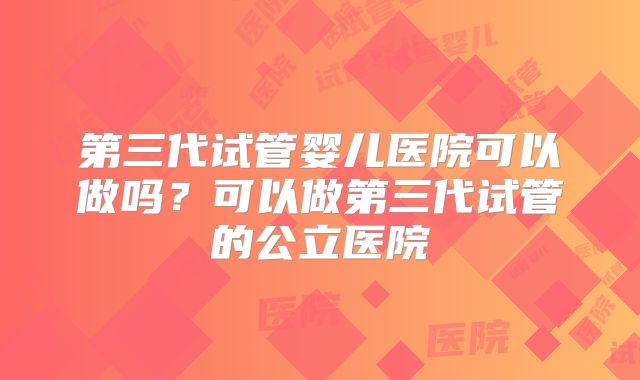 第三代试管婴儿医院可以做吗?可以做第三代试管的公立医院