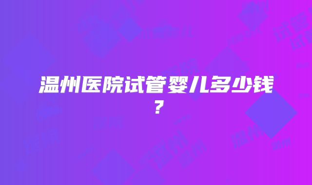 温州医院试管婴儿多少钱?