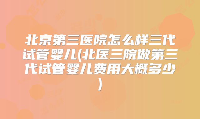 北京第三医院怎么样三代试管婴儿(北医三院做第三代试管婴儿费用大概多少)