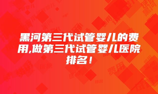 黑河第三代试管婴儿的费用,做第三代试管婴儿医院排名！