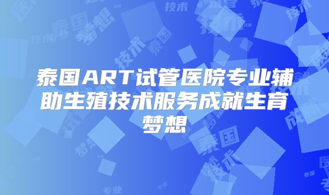 泰国ART试管医院专业辅助生殖技术服务成就生育梦想