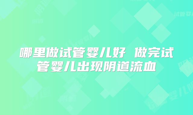 哪里做试管婴儿好 做完试管婴儿出现阴道流血