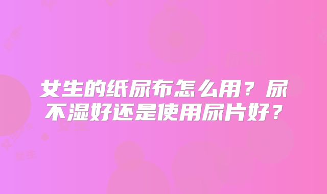女生的纸尿布怎么用?尿不湿好还是使用尿片好?