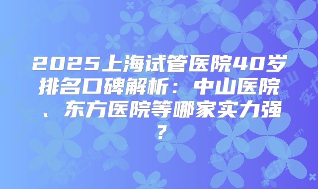 2025上海试管医院40岁排名口碑解析：中山医院、东方医院等哪家实力强？