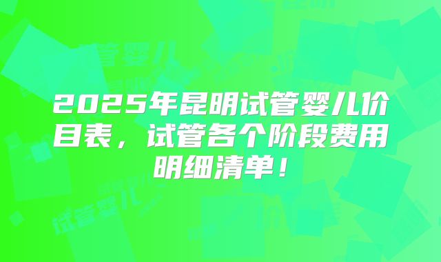 2025年昆明试管婴儿价目表，试管各个阶段费用明细清单！