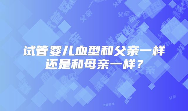 试管婴儿血型和父亲一样还是和母亲一样？