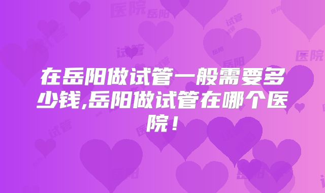 在岳阳做试管一般需要多少钱,岳阳做试管在哪个医院！
