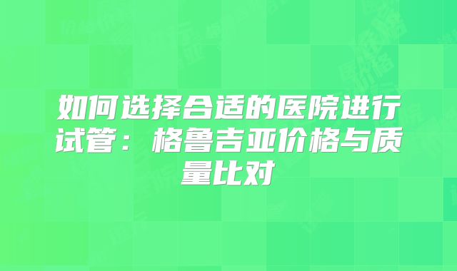 如何选择合适的医院进行试管:格鲁吉亚价格与质量比对