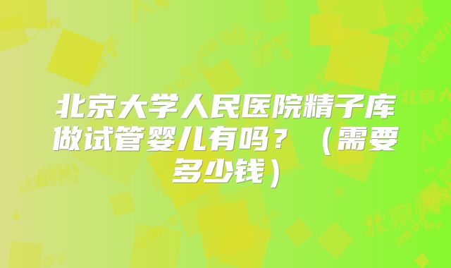 北京大学人民医院精子库做试管婴儿有吗？（需要多少钱）