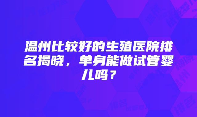 温州比较好的生殖医院排名揭晓，单身能做试管婴儿吗？