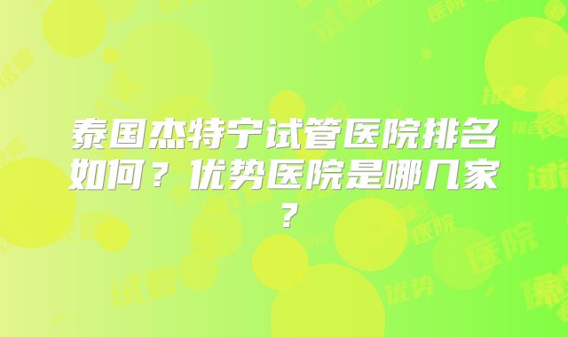 泰国杰特宁试管医院排名如何？优势医院是哪几家？