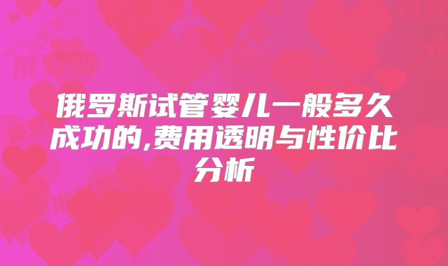 俄罗斯试管婴儿一般多久成功的,费用透明与性价比分析