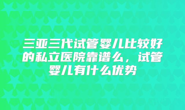 三亚三代试管婴儿比较好的私立医院靠谱么，试管婴儿有什么优势
