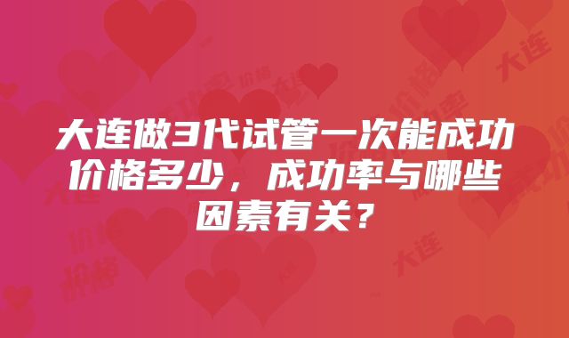 大连做3代试管一次能成功价格多少，成功率与哪些因素有关？