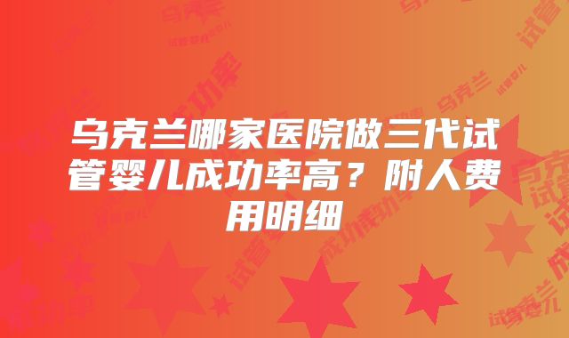 乌克兰哪家医院做三代试管婴儿成功率高？附人费用明细