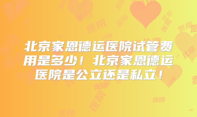 北京家恩德运医院试管费用是多少！北京家恩德运医院是公立还是私立！