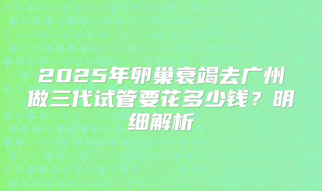 2025年卵巢衰竭去广州做三代试管要花多少钱？明细解析