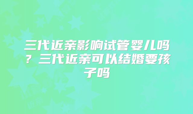 三代近亲影响试管婴儿吗？三代近亲可以结婚要孩子吗