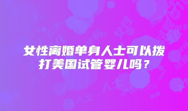 女性离婚单身人士可以拨打美国试管婴儿吗？