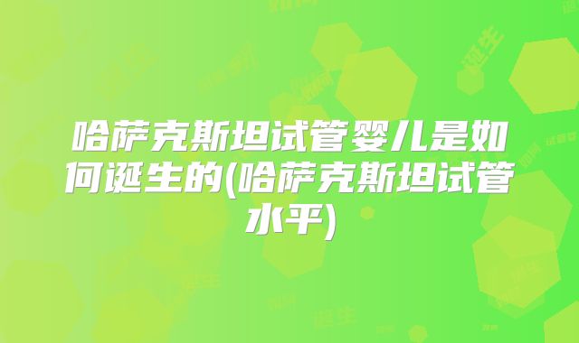 哈萨克斯坦试管婴儿是如何诞生的(哈萨克斯坦试管水平)