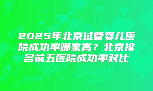 2025年北京试管婴儿医院成功率哪家高？北京排名前五医院成功率对比