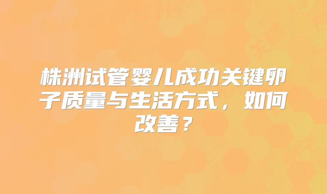 株洲试管婴儿成功关键卵子质量与生活方式，如何改善？