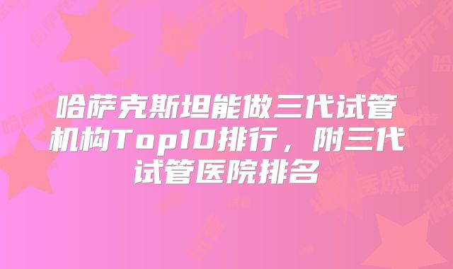 哈萨克斯坦能做三代试管机构Top10排行，附三代试管医院排名