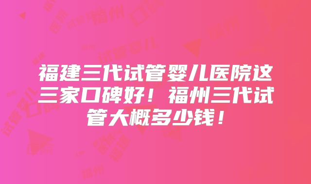 福建三代试管婴儿医院这三家口碑好！福州三代试管大概多少钱！