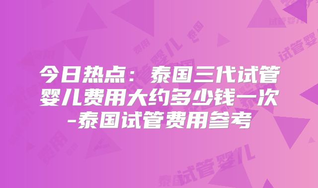 今日热点：泰国三代试管婴儿费用大约多少钱一次-泰国试管费用参考