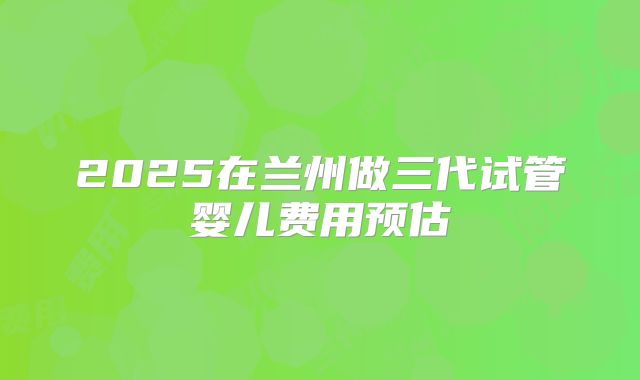 2025在兰州做三代试管婴儿费用预估