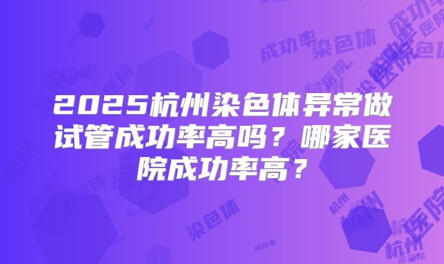2025杭州染色体异常做试管成功率高吗?哪家医院成功率高?