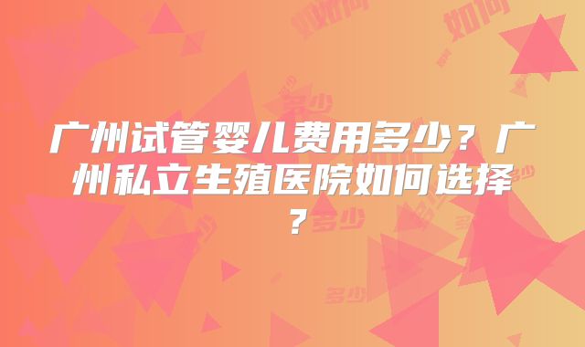 广州试管婴儿费用多少？广州私立生殖医院如何选择？