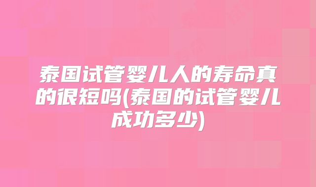 泰国试管婴儿人的寿命真的很短吗(泰国的试管婴儿成功多少)