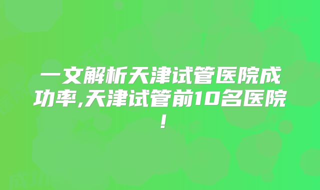 一文解析天津试管医院成功率,天津试管前10名医院!