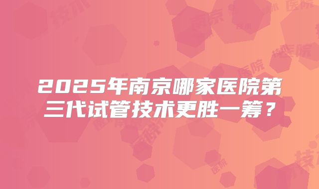 2025年南京哪家医院第三代试管技术更胜一筹？