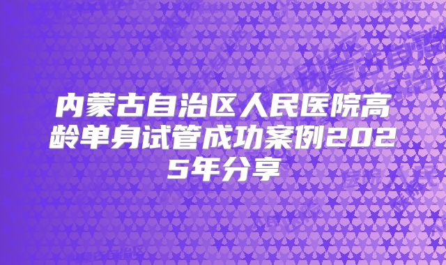 内蒙古自治区人民医院高龄单身试管成功案例2025年分享